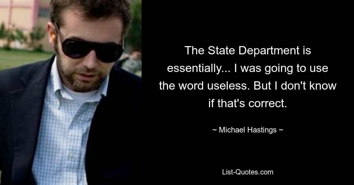 The State Department is essentially... I was going to use the word useless. But I don't know if that's correct. — © Michael Hastings