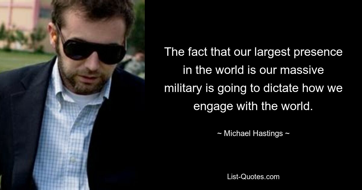 The fact that our largest presence in the world is our massive military is going to dictate how we engage with the world. — © Michael Hastings