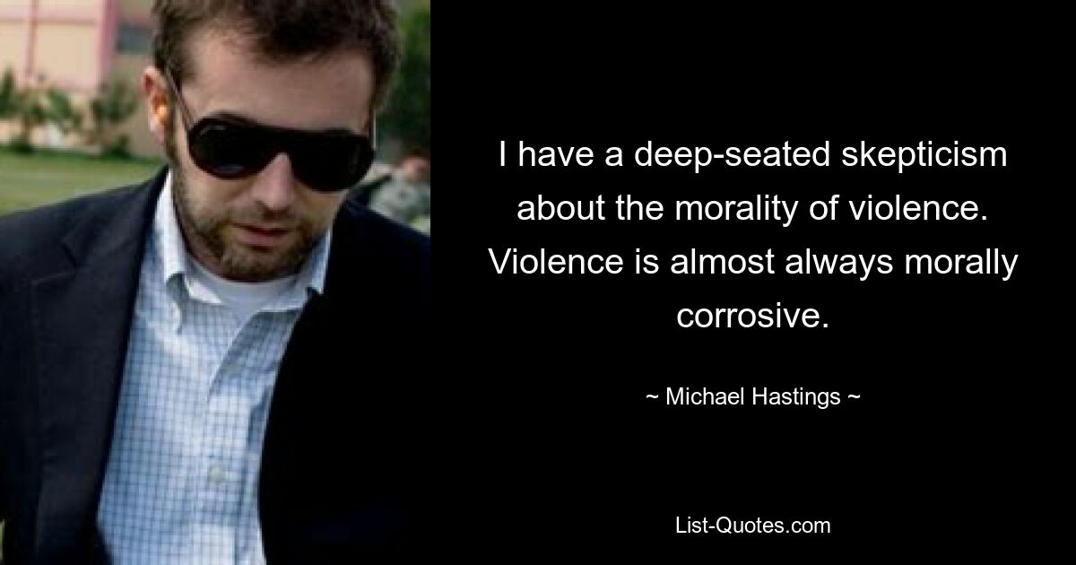 I have a deep-seated skepticism about the morality of violence. Violence is almost always morally corrosive. — © Michael Hastings