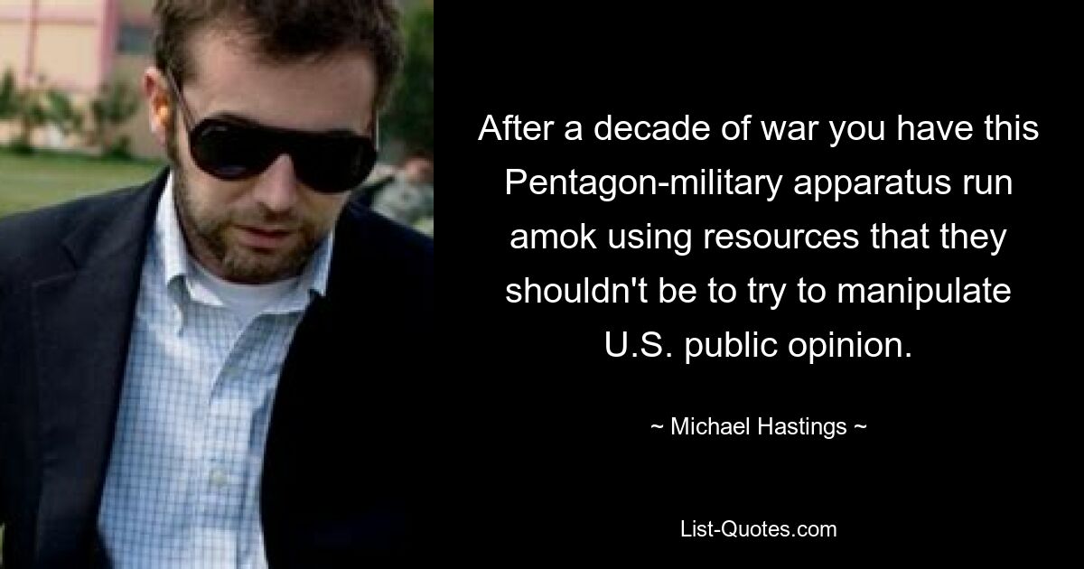 After a decade of war you have this Pentagon-military apparatus run amok using resources that they shouldn't be to try to manipulate U.S. public opinion. — © Michael Hastings