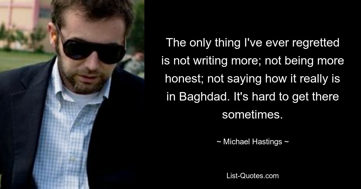 The only thing I've ever regretted is not writing more; not being more honest; not saying how it really is in Baghdad. It's hard to get there sometimes. — © Michael Hastings