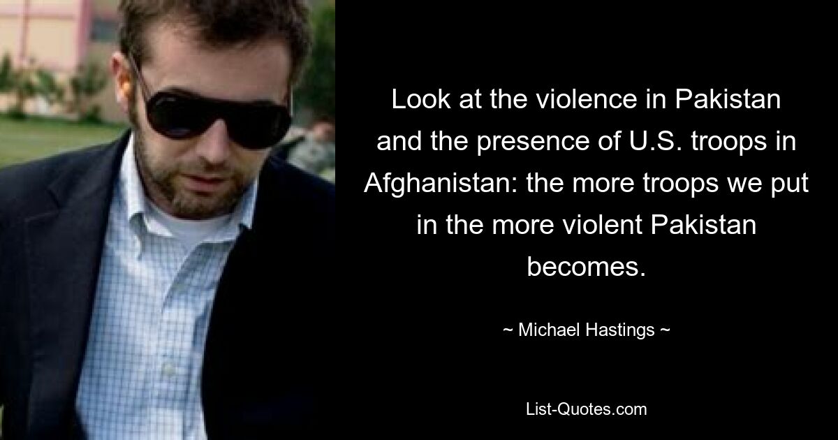 Look at the violence in Pakistan and the presence of U.S. troops in Afghanistan: the more troops we put in the more violent Pakistan becomes. — © Michael Hastings