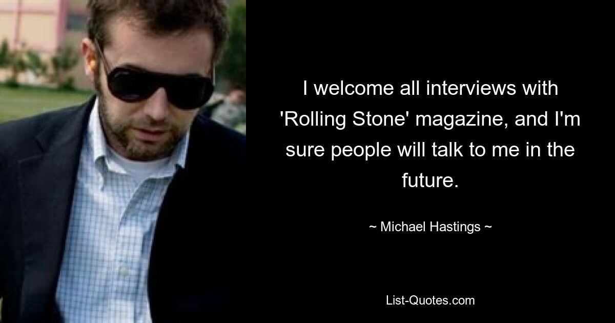 I welcome all interviews with 'Rolling Stone' magazine, and I'm sure people will talk to me in the future. — © Michael Hastings