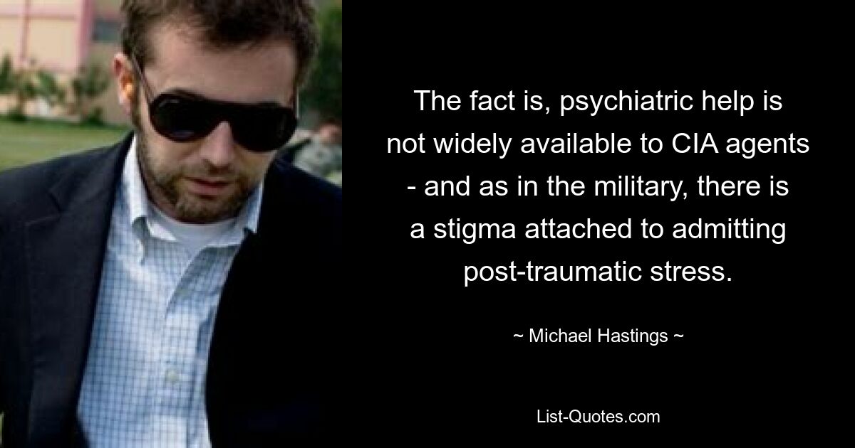 The fact is, psychiatric help is not widely available to CIA agents - and as in the military, there is a stigma attached to admitting post-traumatic stress. — © Michael Hastings