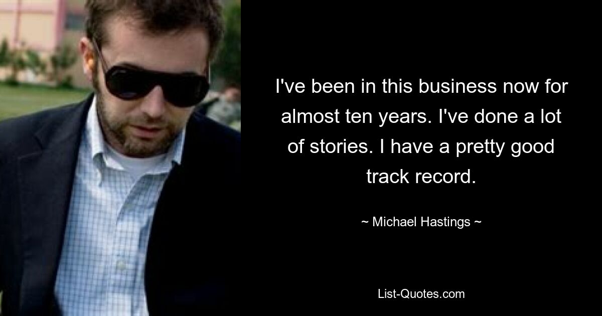 I've been in this business now for almost ten years. I've done a lot of stories. I have a pretty good track record. — © Michael Hastings