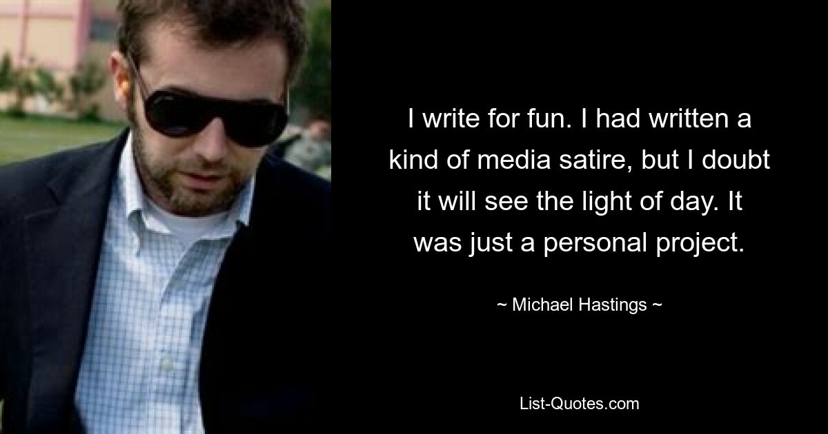 I write for fun. I had written a kind of media satire, but I doubt it will see the light of day. It was just a personal project. — © Michael Hastings