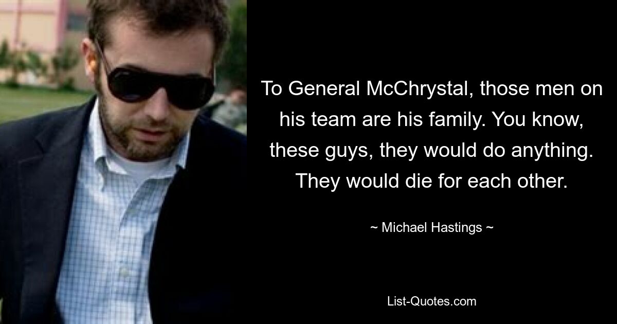 To General McChrystal, those men on his team are his family. You know, these guys, they would do anything. They would die for each other. — © Michael Hastings