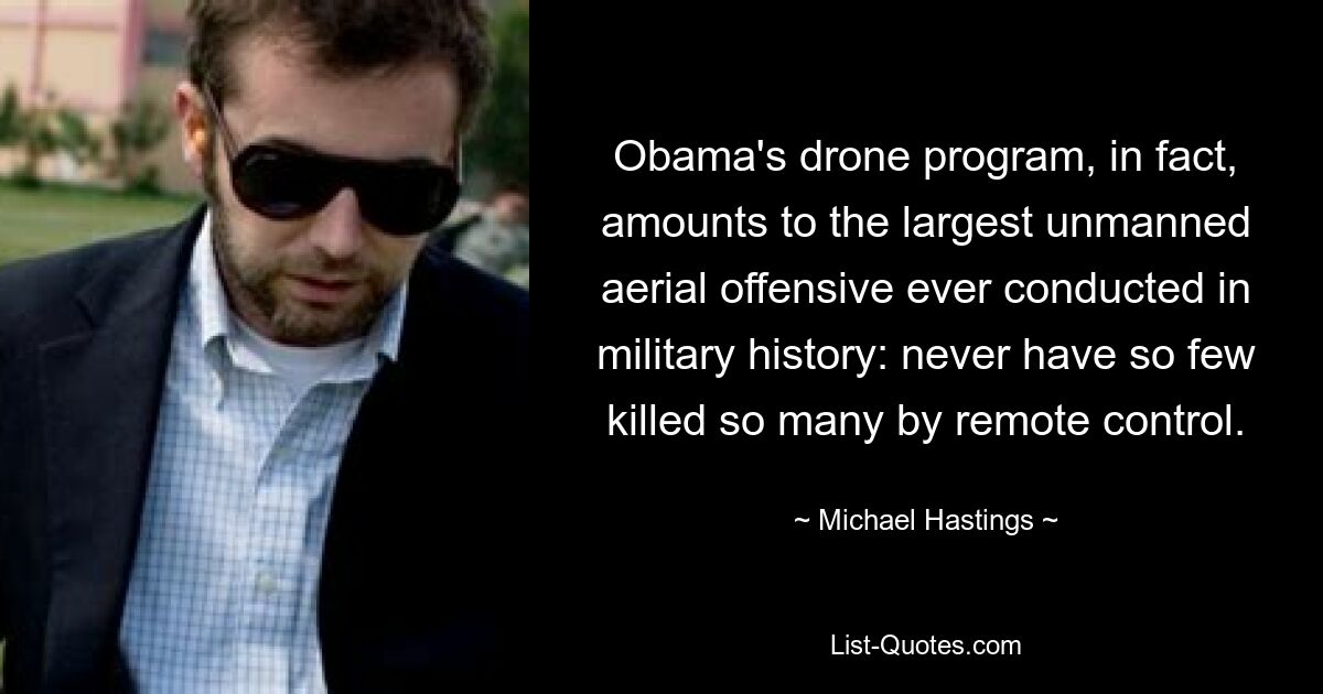 Obama's drone program, in fact, amounts to the largest unmanned aerial offensive ever conducted in military history: never have so few killed so many by remote control. — © Michael Hastings