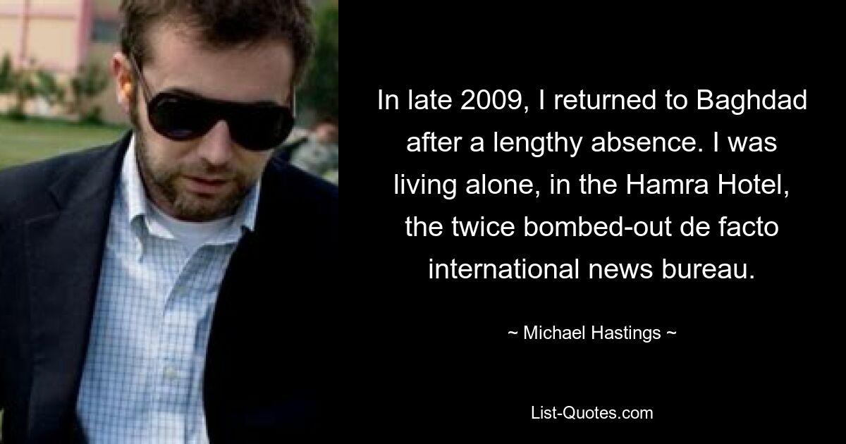 In late 2009, I returned to Baghdad after a lengthy absence. I was living alone, in the Hamra Hotel, the twice bombed-out de facto international news bureau. — © Michael Hastings