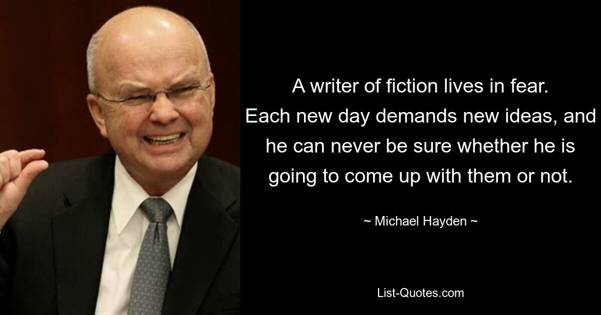 A writer of fiction lives in fear. Each new day demands new ideas, and he can never be sure whether he is going to come up with them or not. — © Michael Hayden