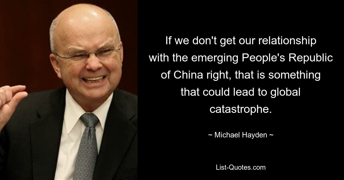 If we don't get our relationship with the emerging People's Republic of China right, that is something that could lead to global catastrophe. — © Michael Hayden