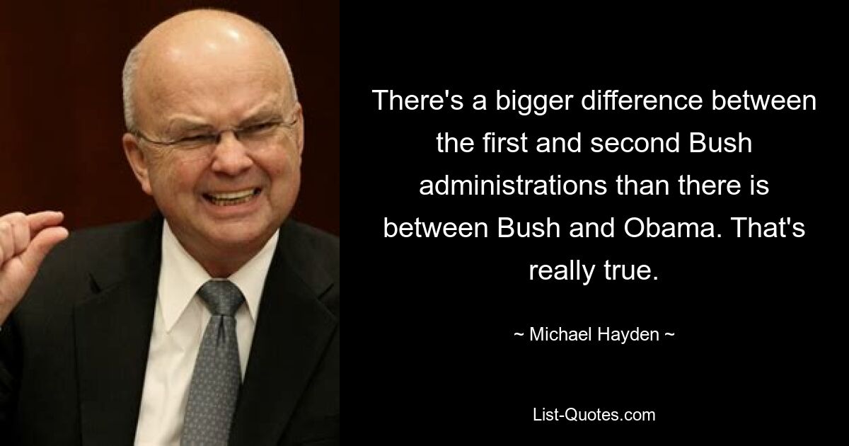 There's a bigger difference between the first and second Bush administrations than there is between Bush and Obama. That's really true. — © Michael Hayden