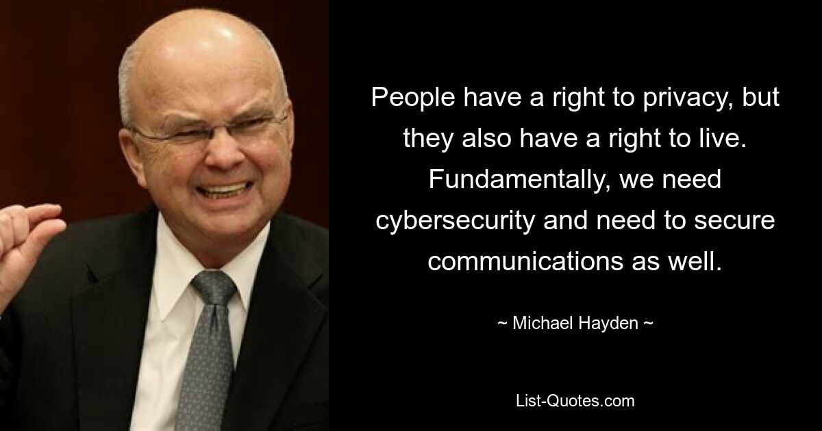 People have a right to privacy, but they also have a right to live. Fundamentally, we need cybersecurity and need to secure communications as well. — © Michael Hayden