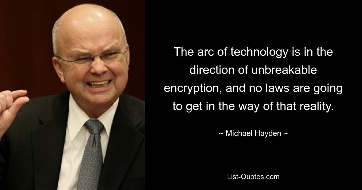 The arc of technology is in the direction of unbreakable encryption, and no laws are going to get in the way of that reality. — © Michael Hayden