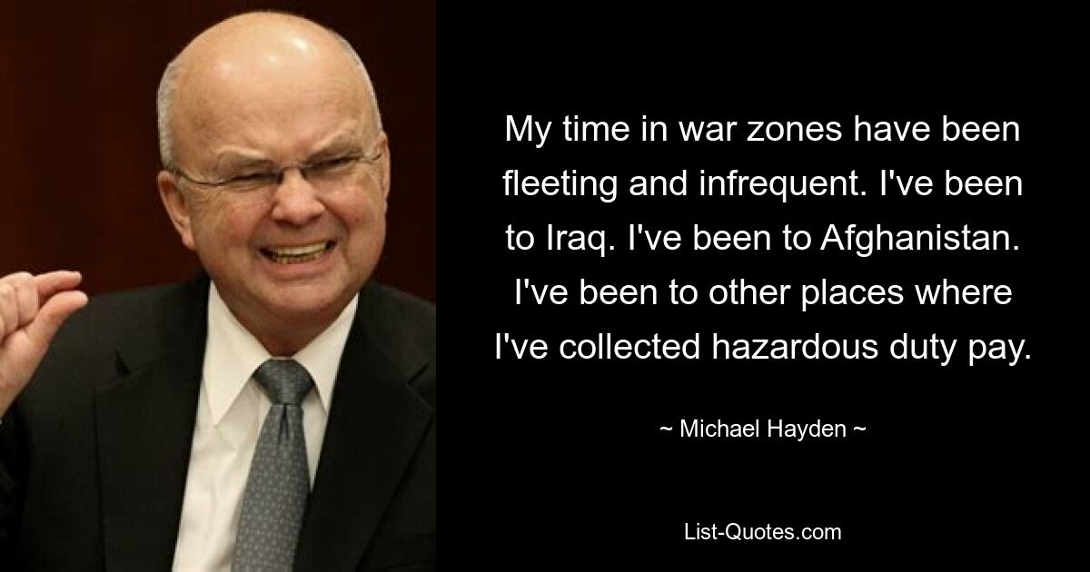 My time in war zones have been fleeting and infrequent. I've been to Iraq. I've been to Afghanistan. I've been to other places where I've collected hazardous duty pay. — © Michael Hayden