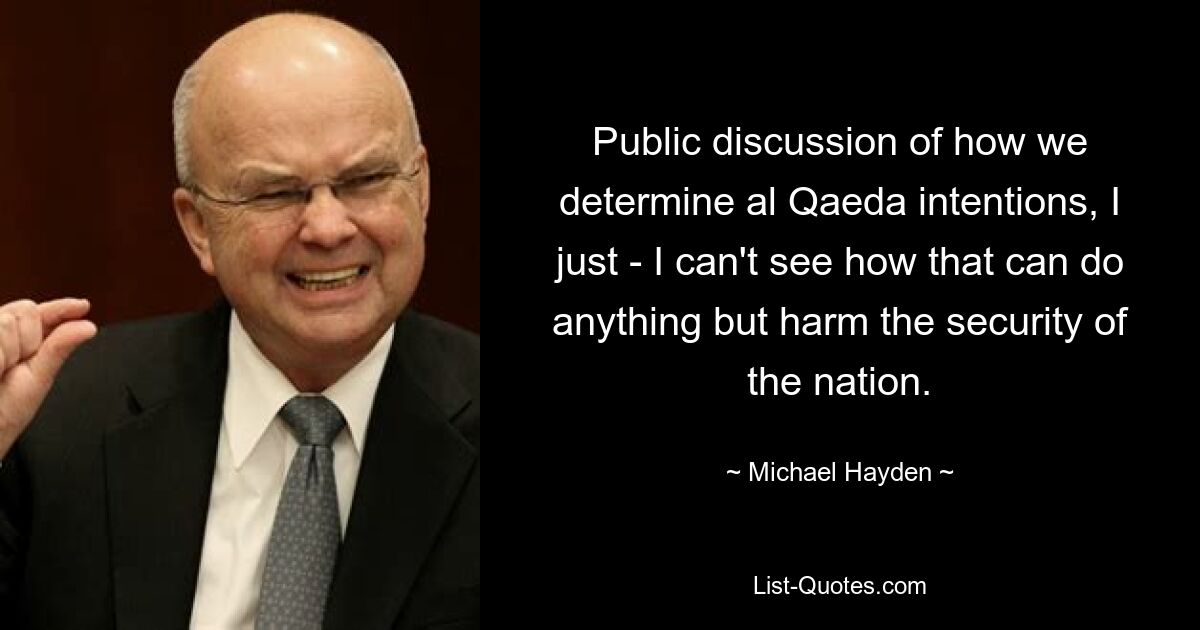 Public discussion of how we determine al Qaeda intentions, I just - I can't see how that can do anything but harm the security of the nation. — © Michael Hayden