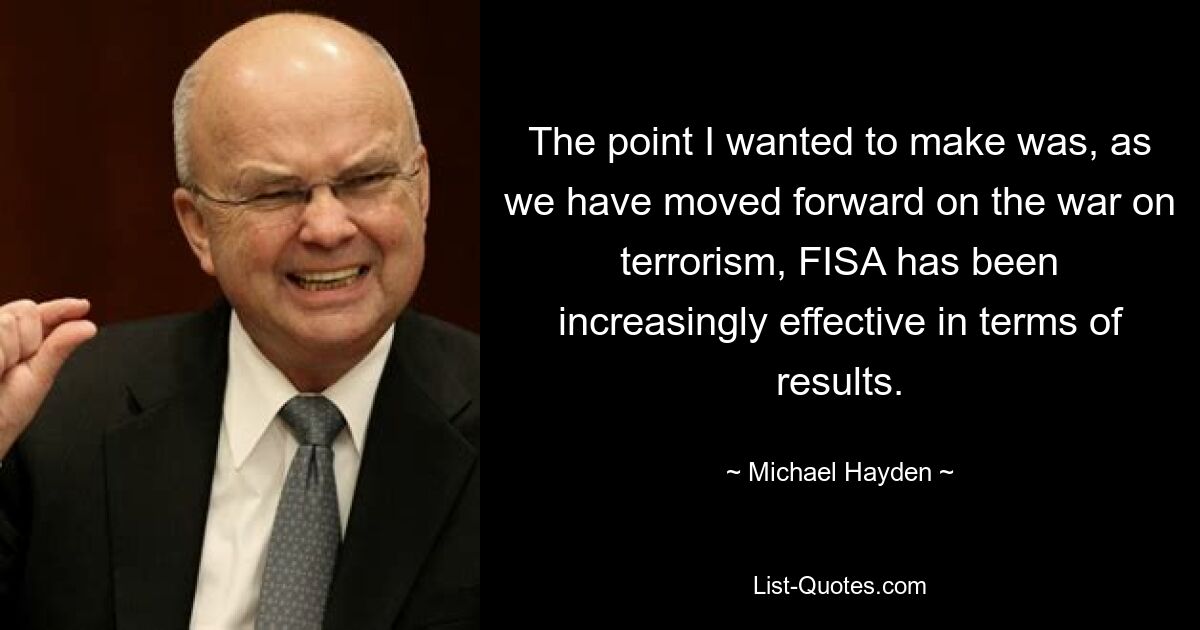 The point I wanted to make was, as we have moved forward on the war on terrorism, FISA has been increasingly effective in terms of results. — © Michael Hayden