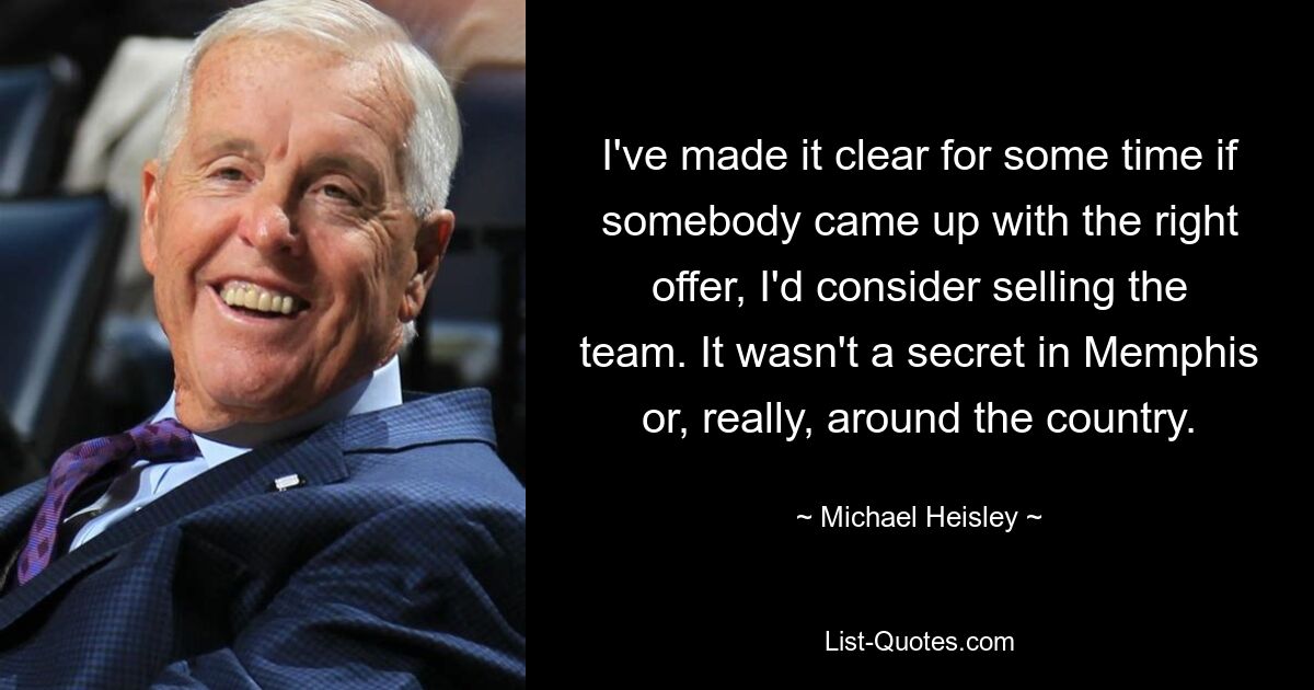 I've made it clear for some time if somebody came up with the right offer, I'd consider selling the team. It wasn't a secret in Memphis or, really, around the country. — © Michael Heisley