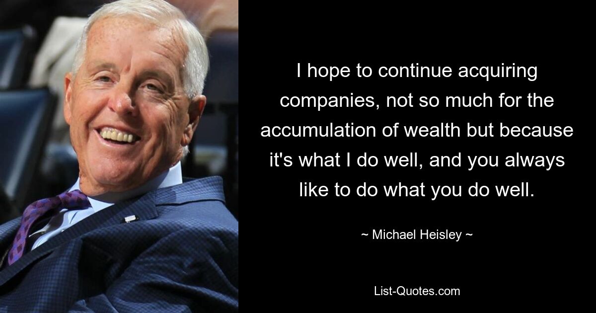 I hope to continue acquiring companies, not so much for the accumulation of wealth but because it's what I do well, and you always like to do what you do well. — © Michael Heisley