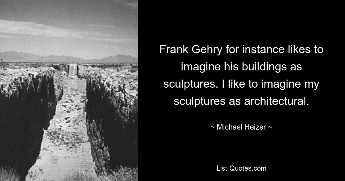 Frank Gehry for instance likes to imagine his buildings as sculptures. I like to imagine my sculptures as architectural. — © Michael Heizer