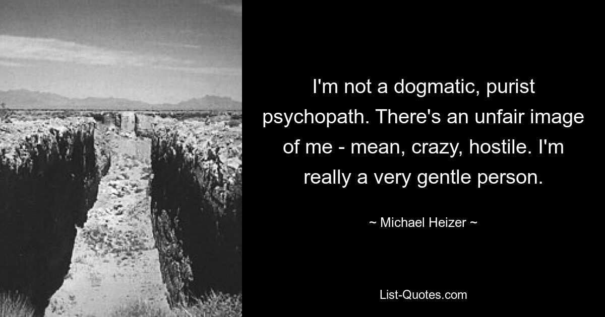 I'm not a dogmatic, purist psychopath. There's an unfair image of me - mean, crazy, hostile. I'm really a very gentle person. — © Michael Heizer