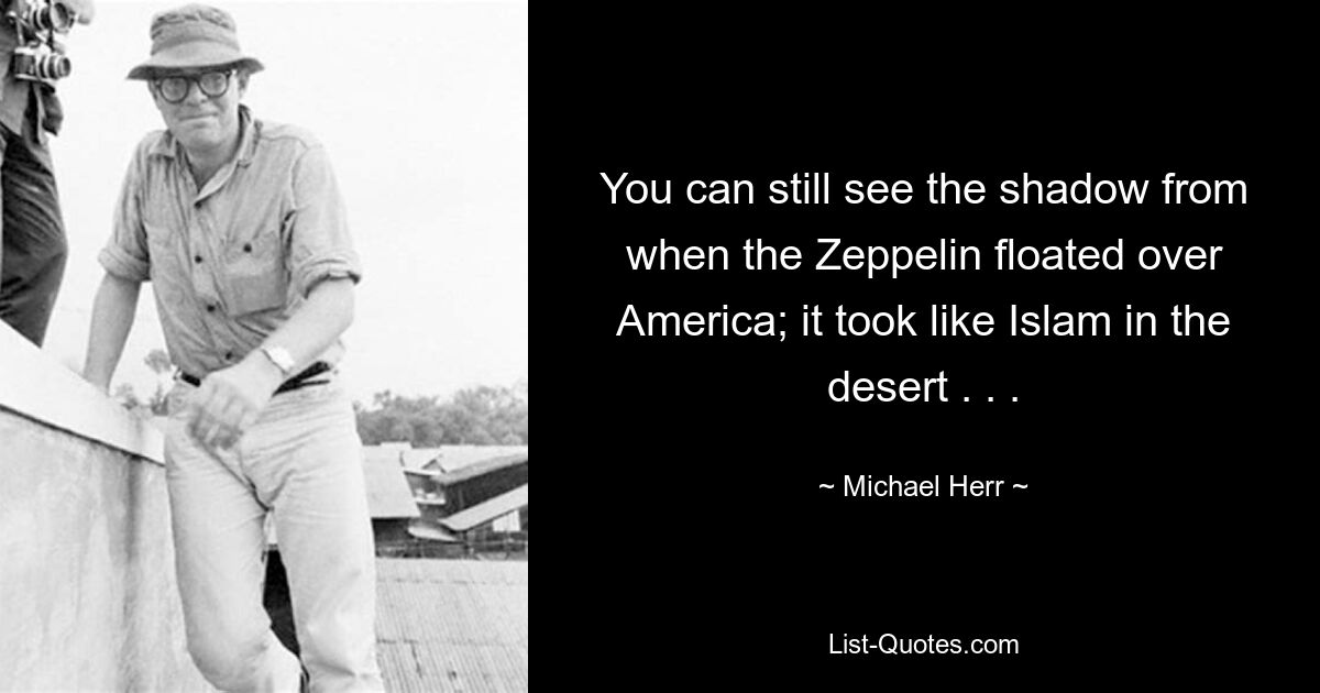 You can still see the shadow from when the Zeppelin floated over America; it took like Islam in the desert . . . — © Michael Herr