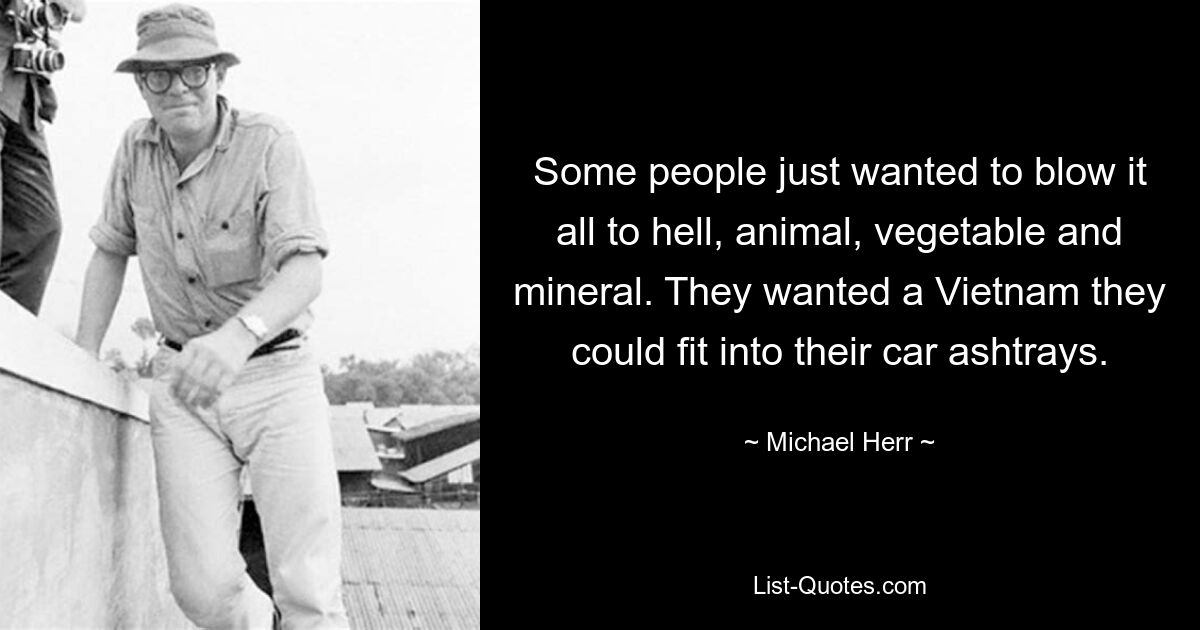 Some people just wanted to blow it all to hell, animal, vegetable and mineral. They wanted a Vietnam they could fit into their car ashtrays. — © Michael Herr