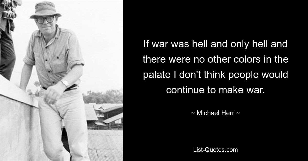 If war was hell and only hell and there were no other colors in the palate I don't think people would continue to make war. — © Michael Herr