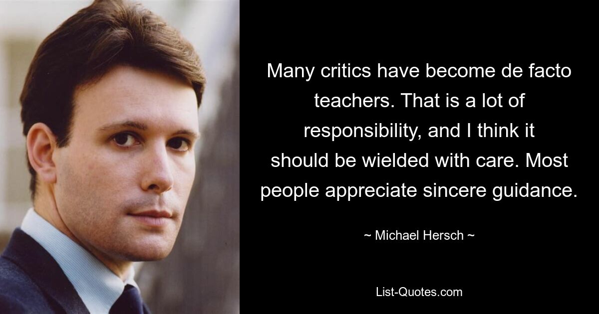 Many critics have become de facto teachers. That is a lot of responsibility, and I think it should be wielded with care. Most people appreciate sincere guidance. — © Michael Hersch