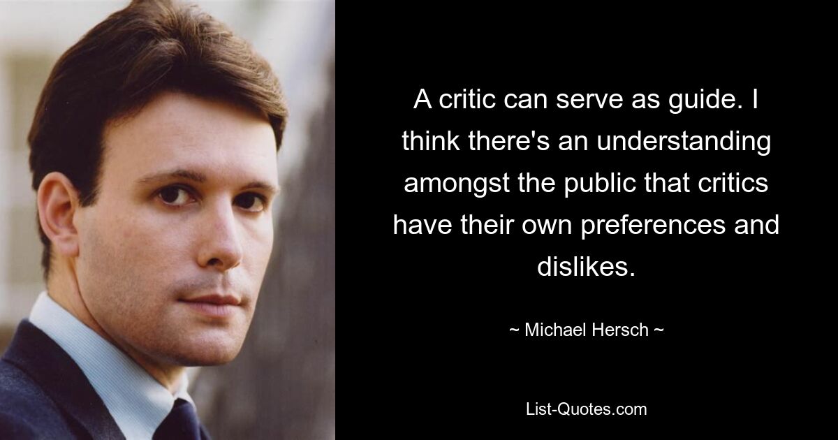 A critic can serve as guide. I think there's an understanding amongst the public that critics have their own preferences and dislikes. — © Michael Hersch