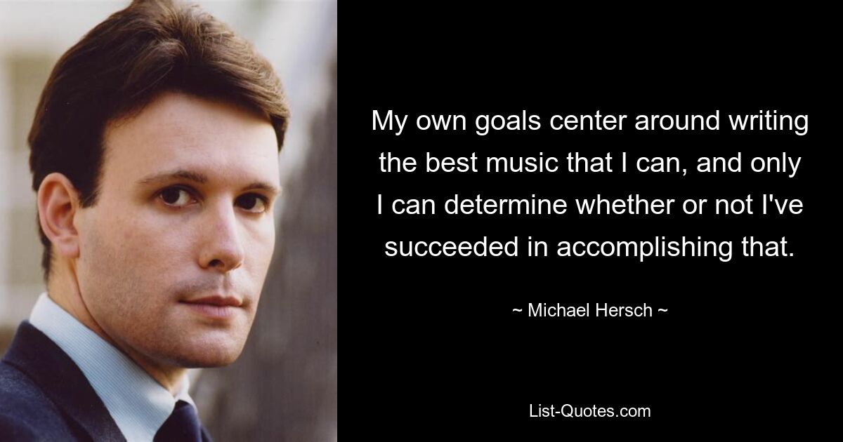 My own goals center around writing the best music that I can, and only I can determine whether or not I've succeeded in accomplishing that. — © Michael Hersch