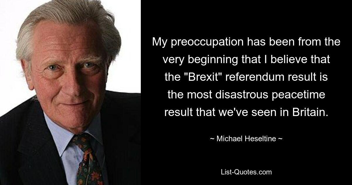 My preoccupation has been from the very beginning that I believe that the "Brexit" referendum result is the most disastrous peacetime result that we've seen in Britain. — © Michael Heseltine