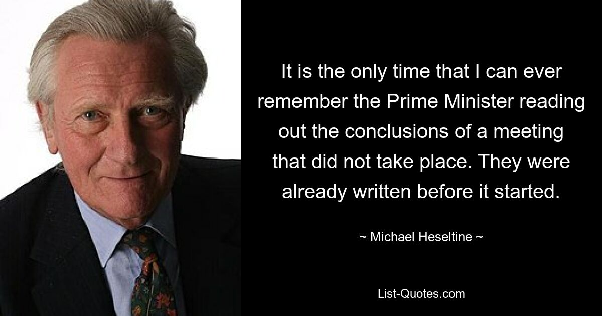 It is the only time that I can ever remember the Prime Minister reading out the conclusions of a meeting that did not take place. They were already written before it started. — © Michael Heseltine