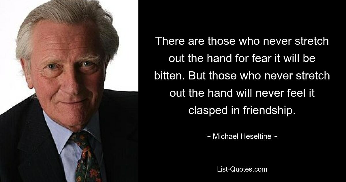 There are those who never stretch out the hand for fear it will be bitten. But those who never stretch out the hand will never feel it clasped in friendship. — © Michael Heseltine