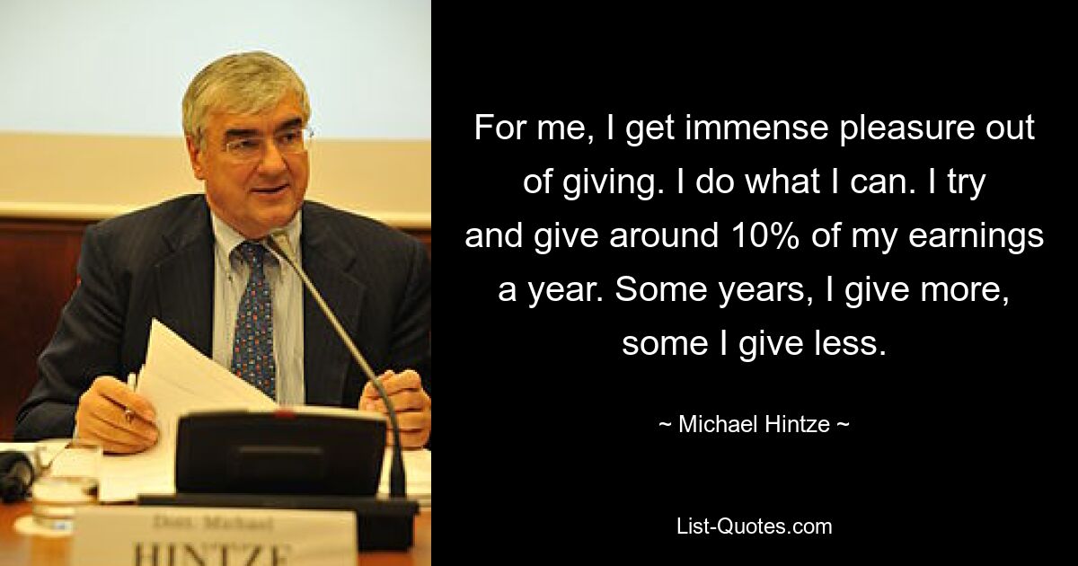 For me, I get immense pleasure out of giving. I do what I can. I try and give around 10% of my earnings a year. Some years, I give more, some I give less. — © Michael Hintze