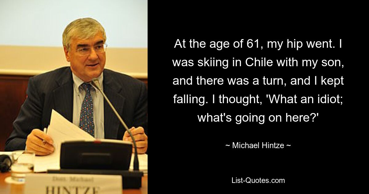 At the age of 61, my hip went. I was skiing in Chile with my son, and there was a turn, and I kept falling. I thought, 'What an idiot; what's going on here?' — © Michael Hintze