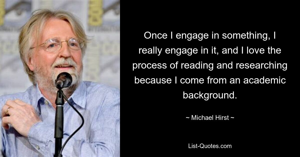 Once I engage in something, I really engage in it, and I love the process of reading and researching because I come from an academic background. — © Michael Hirst