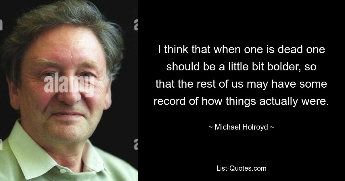 I think that when one is dead one should be a little bit bolder, so that the rest of us may have some record of how things actually were. — © Michael Holroyd