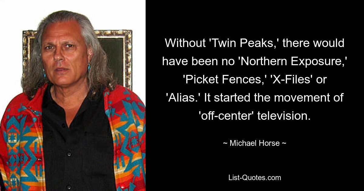 Without 'Twin Peaks,' there would have been no 'Northern Exposure,' 'Picket Fences,' 'X-Files' or 'Alias.' It started the movement of 'off-center' television. — © Michael Horse