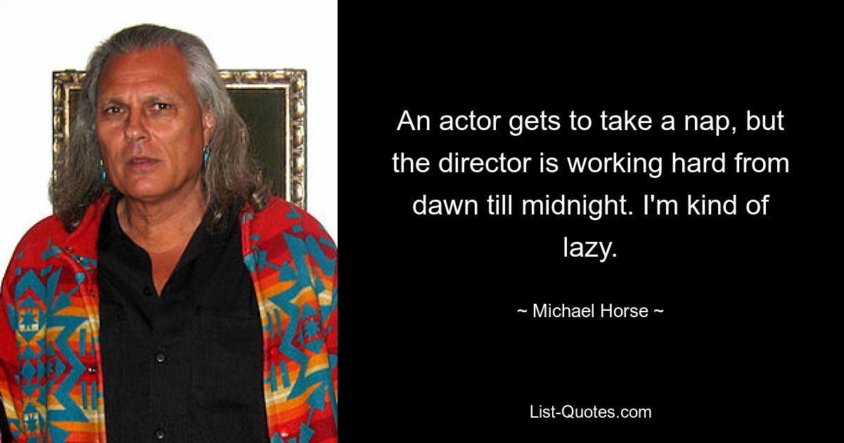 An actor gets to take a nap, but the director is working hard from dawn till midnight. I'm kind of lazy. — © Michael Horse