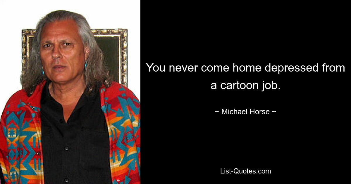 You never come home depressed from a cartoon job. — © Michael Horse