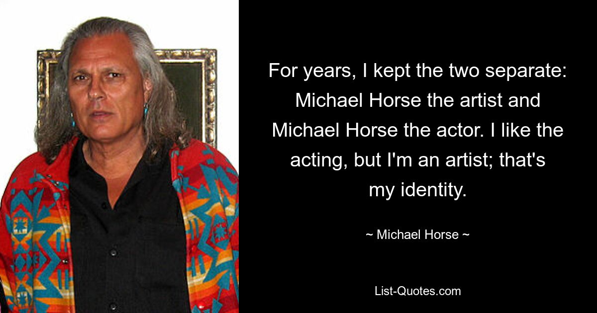 For years, I kept the two separate: Michael Horse the artist and Michael Horse the actor. I like the acting, but I'm an artist; that's my identity. — © Michael Horse