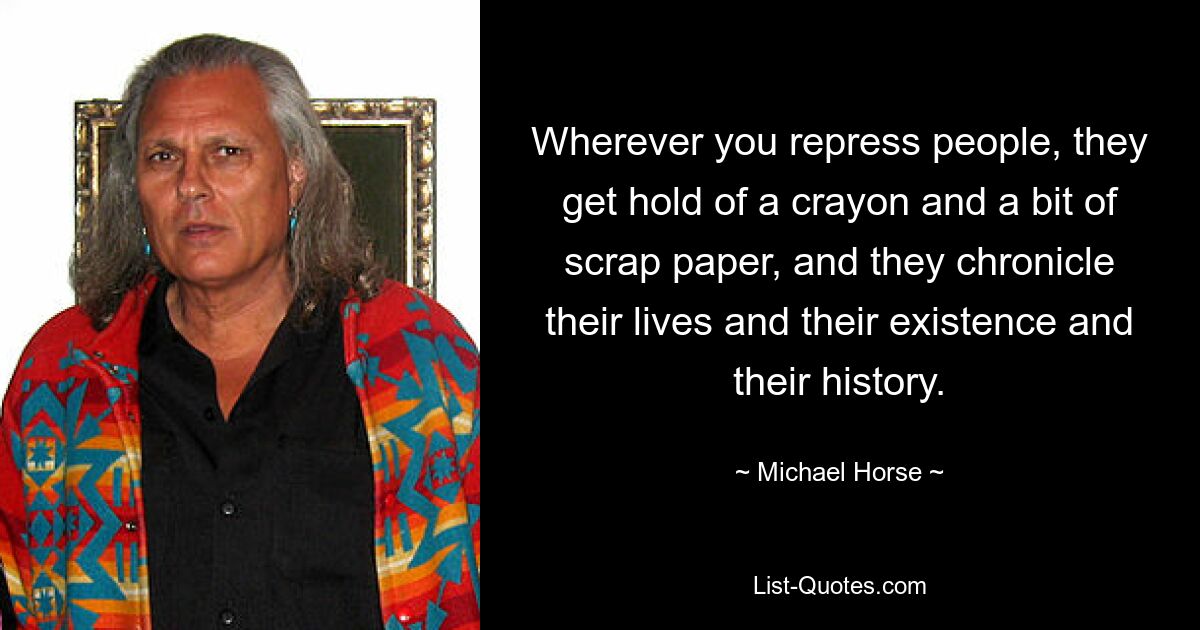 Wherever you repress people, they get hold of a crayon and a bit of scrap paper, and they chronicle their lives and their existence and their history. — © Michael Horse