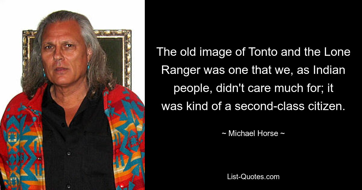 The old image of Tonto and the Lone Ranger was one that we, as Indian people, didn't care much for; it was kind of a second-class citizen. — © Michael Horse