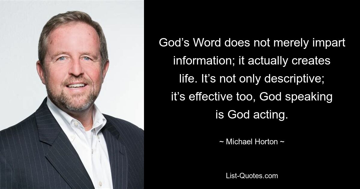 God’s Word does not merely impart information; it actually creates life. It’s not only descriptive; it’s effective too, God speaking is God acting. — © Michael Horton