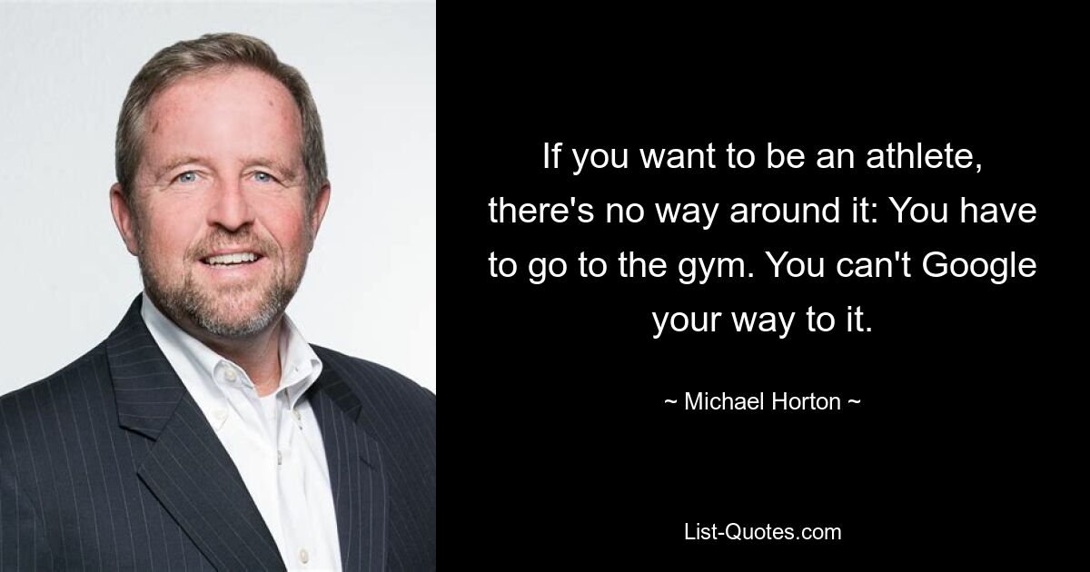 If you want to be an athlete, there's no way around it: You have to go to the gym. You can't Google your way to it. — © Michael Horton