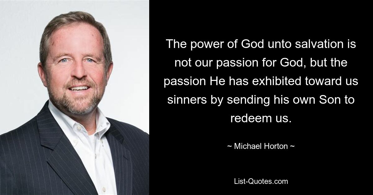 The power of God unto salvation is not our passion for God, but the passion He has exhibited toward us sinners by sending his own Son to redeem us. — © Michael Horton