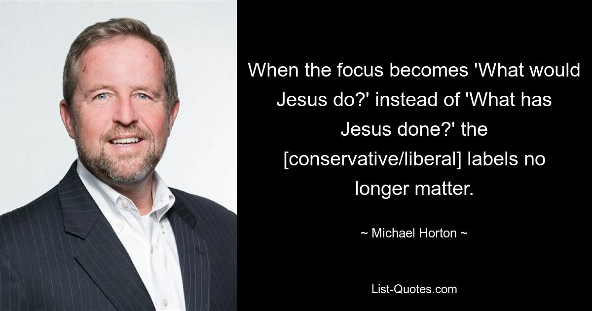 When the focus becomes 'What would Jesus do?' instead of 'What has Jesus done?' the [conservative/liberal] labels no longer matter. — © Michael Horton