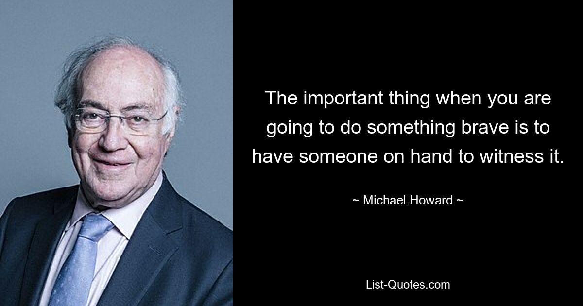 The important thing when you are going to do something brave is to have someone on hand to witness it. — © Michael Howard