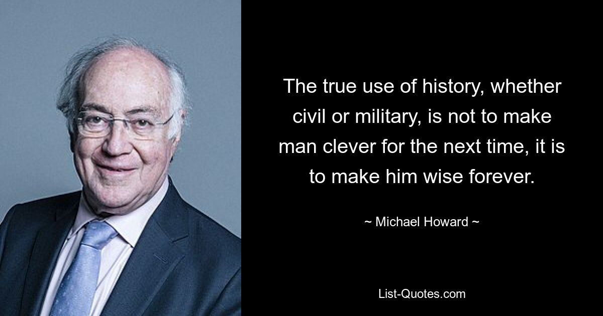 The true use of history, whether civil or military, is not to make man clever for the next time, it is to make him wise forever. — © Michael Howard